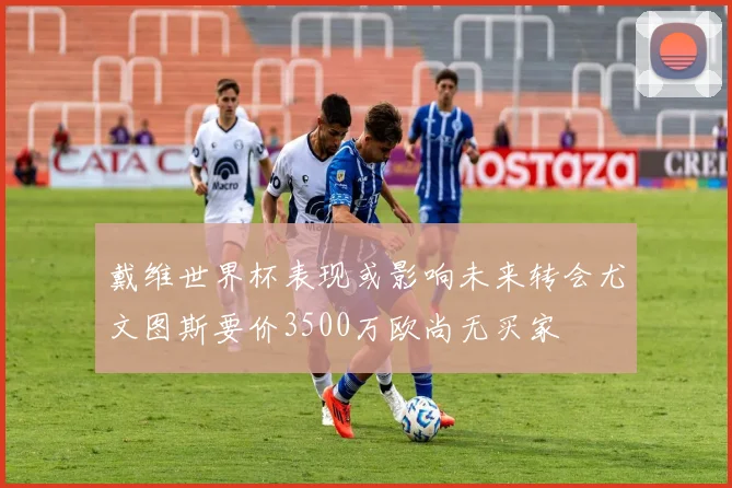 戴维世界杯表现或影响未来转会尤文图斯要价3500万欧尚无买家