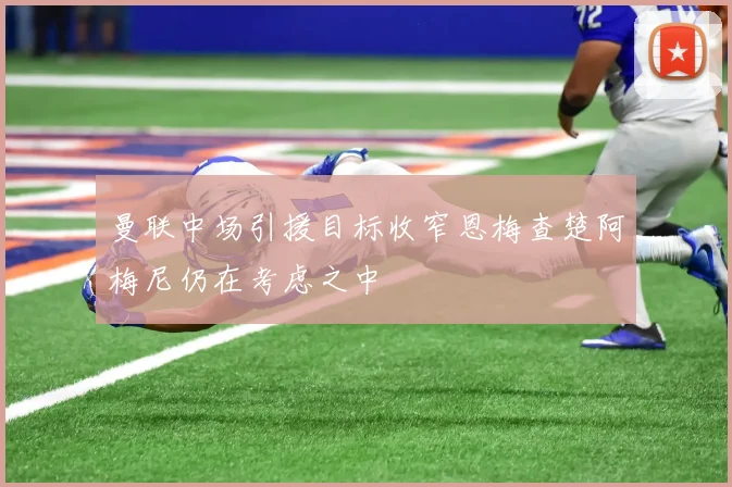 曼联中场引援目标收窄恩梅查楚阿梅尼仍在考虑之中