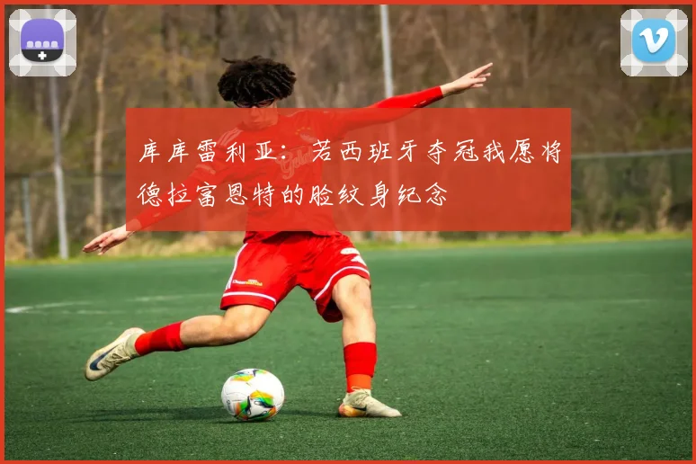 库库雷利亚：若西班牙夺冠我愿将德拉富恩特的脸纹身纪念