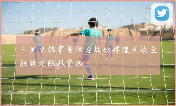卡里克执掌曼联后战绩辉煌五战全胜锁定欧冠资格