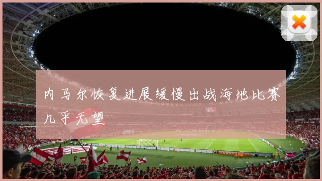 内马尔恢复进展缓慢出战海地比赛几乎无望