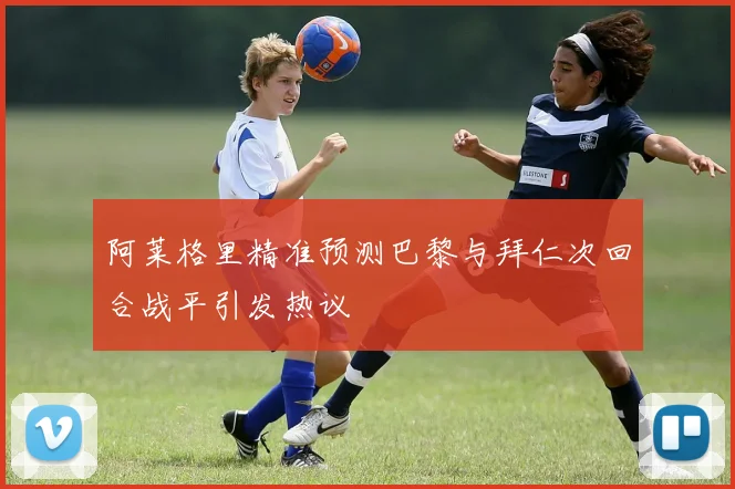 阿莱格里精准预测巴黎与拜仁次回合战平引发热议