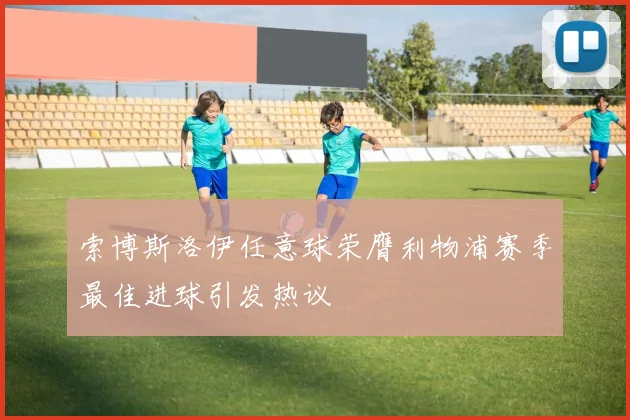 索博斯洛伊任意球荣膺利物浦赛季最佳进球引发热议