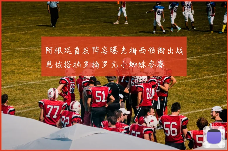 阿根廷首发阵容曝光梅西领衔出战恩佐搭档罗梅罗无小蜘蛛参赛