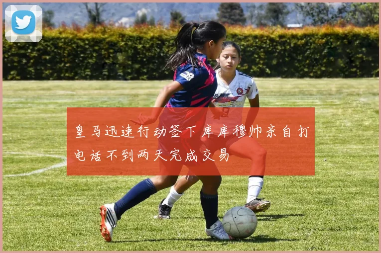 皇马迅速行动签下库库穆帅亲自打电话不到两天完成交易