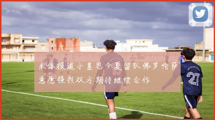 米体报道小基恩今夏留队佛罗伦萨意愿强烈双方期待继续合作