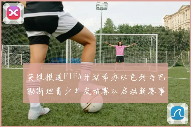 英媒报道FIFA计划举办以色列与巴勒斯坦青少年友谊赛以启动新赛事