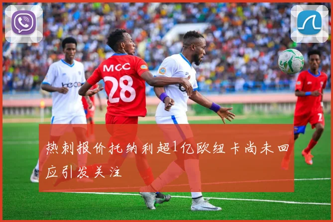 热刺报价托纳利超1亿欧纽卡尚未回应引发关注