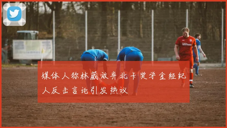 媒体人称林葳放弃北卡奖学金经纪人反击言论引发热议