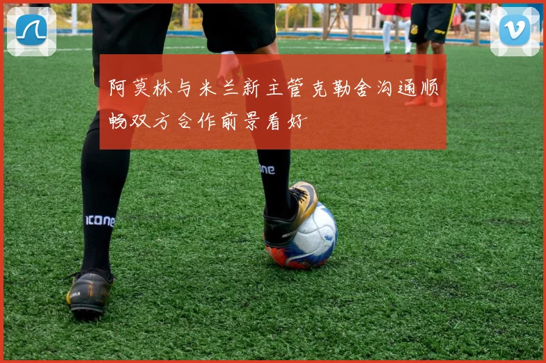 阿莫林与米兰新主管克勒舍沟通顺畅双方合作前景看好