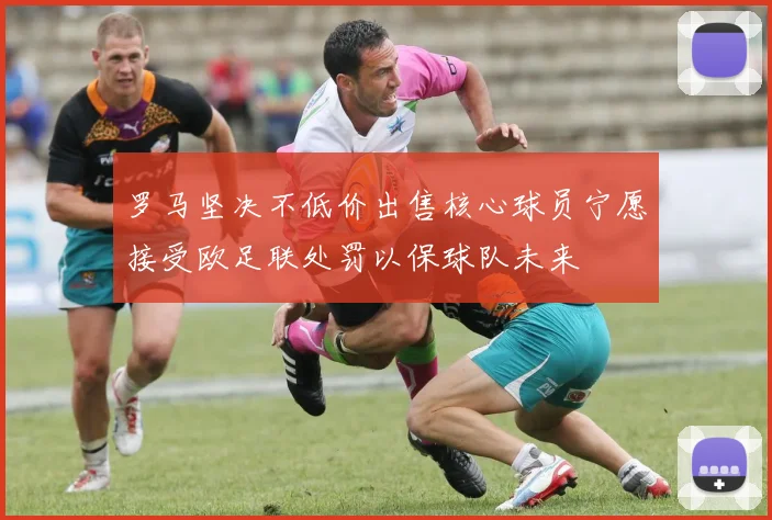 罗马坚决不低价出售核心球员宁愿接受欧足联处罚以保球队未来