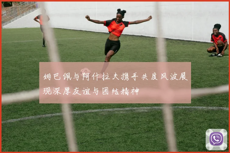 姆巴佩与阿什拉夫携手共度风波展现深厚友谊与团结精神