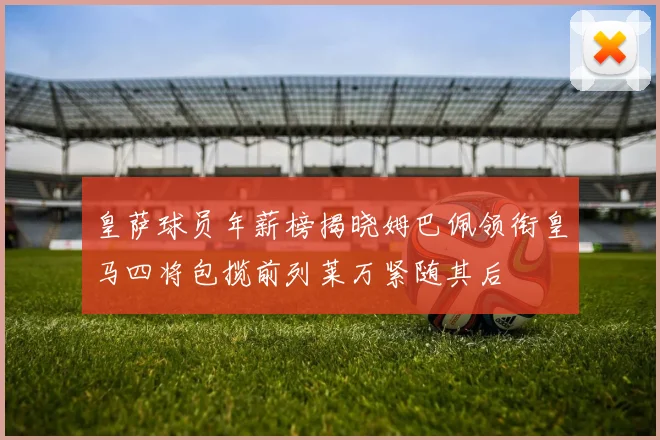 皇萨球员年薪榜揭晓姆巴佩领衔皇马四将包揽前列莱万紧随其后