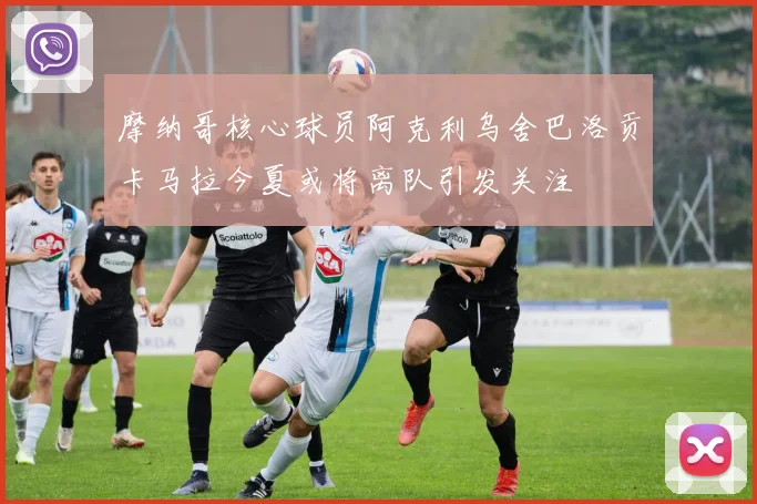 摩纳哥核心球员阿克利乌舍巴洛贡卡马拉今夏或将离队引发关注