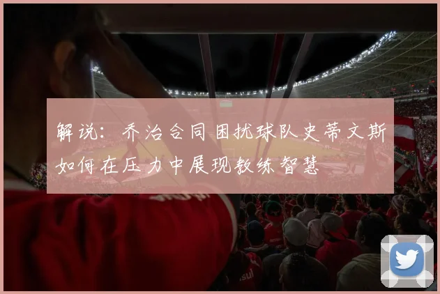 解说：乔治合同困扰球队史蒂文斯如何在压力中展现教练智慧