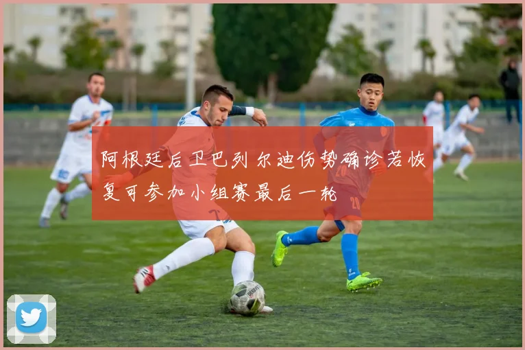 阿根廷后卫巴列尔迪伤势确诊若恢复可参加小组赛最后一轮