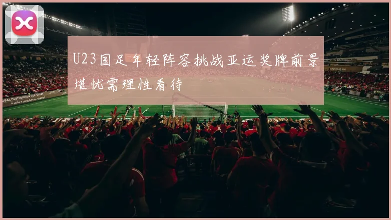 U23国足年轻阵容挑战亚运奖牌前景堪忧需理性看待