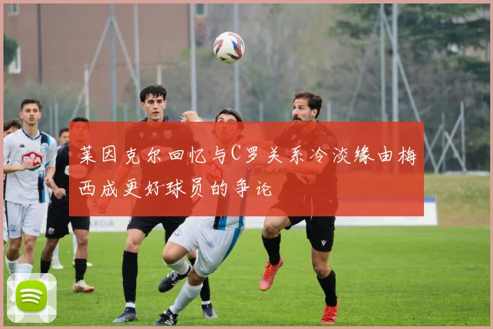 莱因克尔回忆与C罗关系冷淡缘由梅西成更好球员的争论